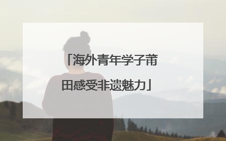 海外青年学子莆田感受非遗魅力
